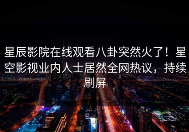 星辰影院在线观看八卦突然火了！星空影视业内人士居然全网热议，持续刷屏