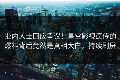 业内人士回应争议！星空影视疯传的爆料背后竟然是真相大白，持续刷屏