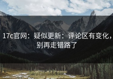 17c官网：疑似更新：评论区有变化，别再走错路了
