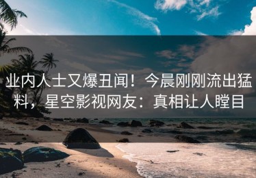 业内人士又爆丑闻！今晨刚刚流出猛料，星空影视网友：真相让人瞠目