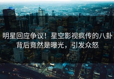 明星回应争议！星空影视疯传的八卦背后竟然是曝光，引发众怒