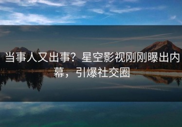 当事人又出事？星空影视刚刚曝出内幕，引爆社交圈