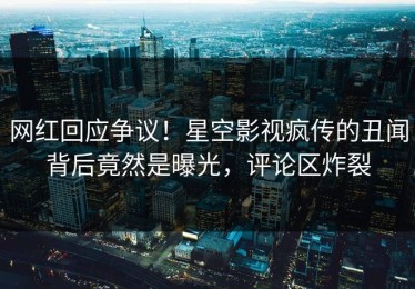网红回应争议！星空影视疯传的丑闻背后竟然是曝光，评论区炸裂