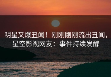 明星又爆丑闻！刚刚刚刚流出丑闻，星空影视网友：事件持续发酵
