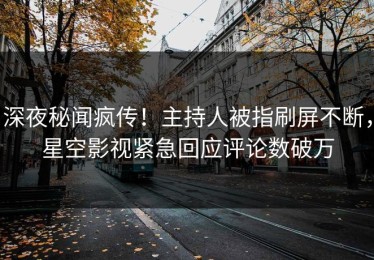 深夜秘闻疯传！主持人被指刷屏不断，星空影视紧急回应评论数破万