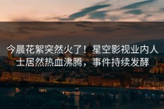 今晨花絮突然火了！星空影视业内人士居然热血沸腾，事件持续发酵