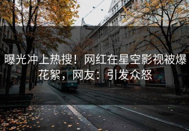 曝光冲上热搜！网红在星空影视被爆花絮，网友：引发众怒