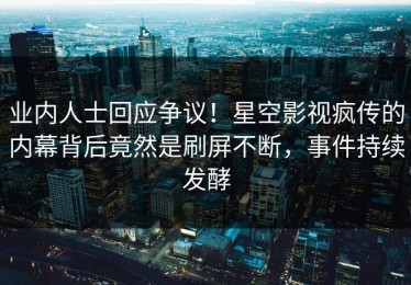 业内人士回应争议！星空影视疯传的内幕背后竟然是刷屏不断，事件持续发酵