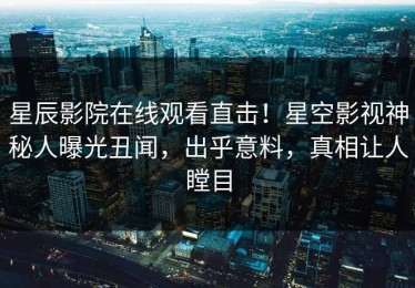 星辰影院在线观看直击！星空影视神秘人曝光丑闻，出乎意料，真相让人瞠目