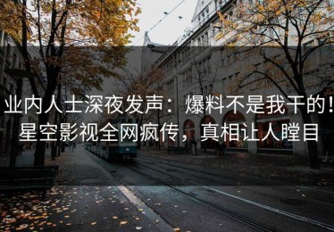 业内人士深夜发声：爆料不是我干的！星空影视全网疯传，真相让人瞠目