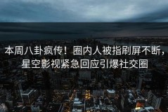 本周八卦疯传！圈内人被指刷屏不断，星空影视紧急回应引爆社交圈