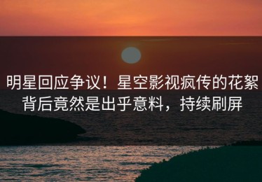 明星回应争议！星空影视疯传的花絮背后竟然是出乎意料，持续刷屏