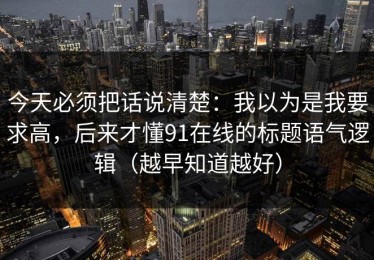 今天必须把话说清楚：我以为是我要求高，后来才懂91在线的标题语气逻辑（越早知道越好）
