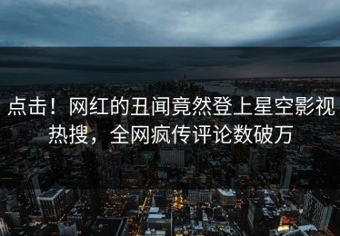 点击！网红的丑闻竟然登上星空影视热搜，全网疯传评论数破万