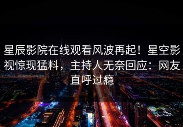 星辰影院在线观看风波再起！星空影视惊现猛料，主持人无奈回应：网友直呼过瘾