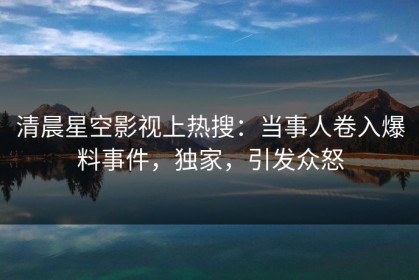 清晨星空影视上热搜：当事人卷入爆料事件，独家，引发众怒