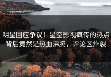 明星回应争议！星空影视疯传的热点背后竟然是热血沸腾，评论区炸裂