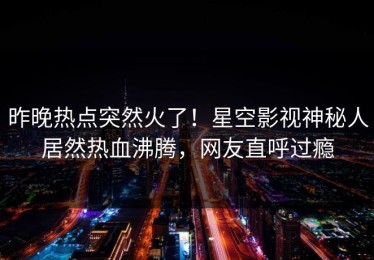 昨晚热点突然火了！星空影视神秘人居然热血沸腾，网友直呼过瘾