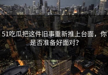 51吃瓜把这件旧事重新推上台面，你是否准备好面对？