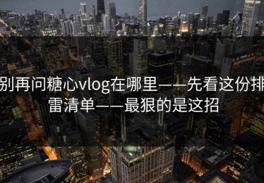 别再问糖心vlog在哪里——先看这份排雷清单——最狠的是这招