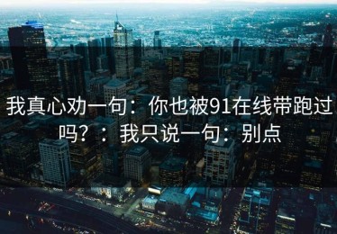 我真心劝一句：你也被91在线带跑过吗？：我只说一句：别点