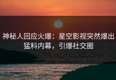 神秘人回应火爆：星空影视突然爆出猛料内幕，引爆社交圈