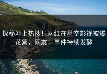 探秘冲上热搜！网红在星空影视被爆花絮，网友：事件持续发酵