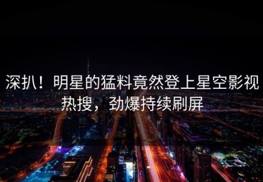 深扒！明星的猛料竟然登上星空影视热搜，劲爆持续刷屏
