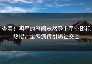 查看！明星的丑闻竟然登上星空影视热搜，全网疯传引爆社交圈