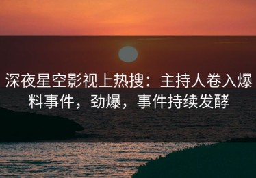 深夜星空影视上热搜：主持人卷入爆料事件，劲爆，事件持续发酵