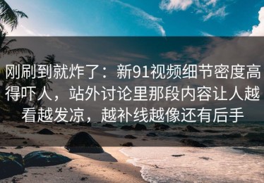 刚刷到就炸了：新91视频细节密度高得吓人，站外讨论里那段内容让人越看越发凉，越补线越像还有后手