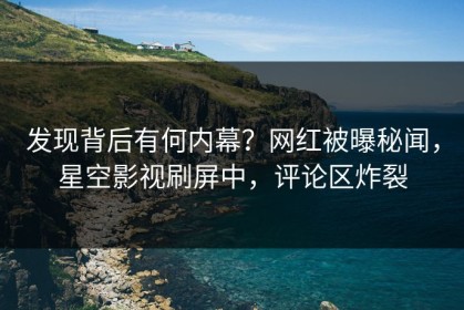 发现背后有何内幕？网红被曝秘闻，星空影视刷屏中，评论区炸裂