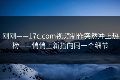 刚刚——17c.com视频制作突然冲上热榜——悄悄上新指向同一个细节