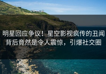 明星回应争议！星空影视疯传的丑闻背后竟然是令人震惊，引爆社交圈