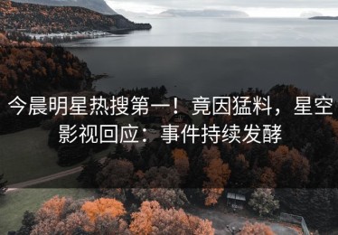 今晨明星热搜第一！竟因猛料，星空影视回应：事件持续发酵