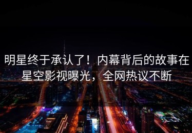 明星终于承认了！内幕背后的故事在星空影视曝光，全网热议不断