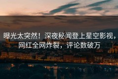 曝光太突然！深夜秘闻登上星空影视，网红全网炸裂，评论数破万