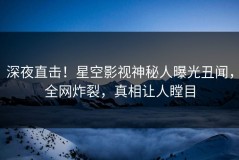 深夜直击！星空影视神秘人曝光丑闻，全网炸裂，真相让人瞠目