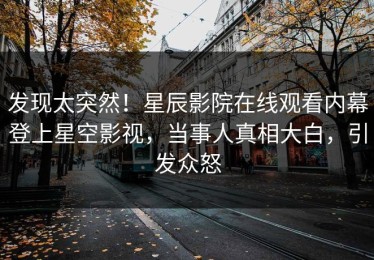 发现太突然！星辰影院在线观看内幕登上星空影视，当事人真相大白，引发众怒