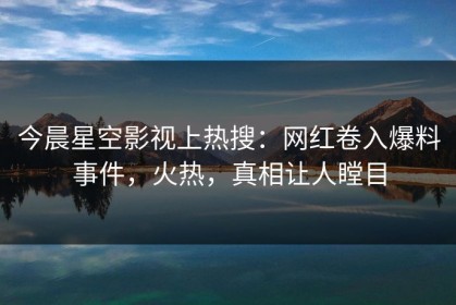 今晨星空影视上热搜：网红卷入爆料事件，火热，真相让人瞠目