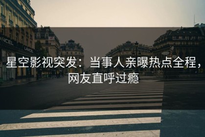 星空影视突发：当事人亲曝热点全程，网友直呼过瘾