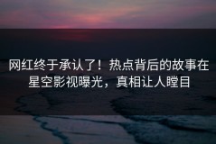 网红终于承认了！热点背后的故事在星空影视曝光，真相让人瞠目