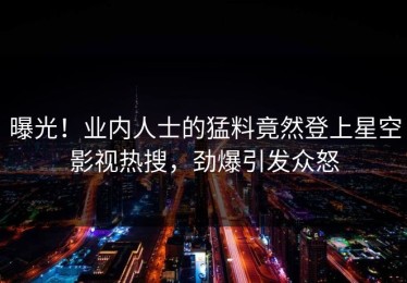 曝光！业内人士的猛料竟然登上星空影视热搜，劲爆引发众怒