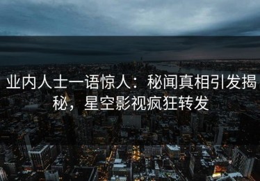 业内人士一语惊人：秘闻真相引发揭秘，星空影视疯狂转发