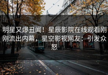 明星又爆丑闻！星辰影院在线观看刚刚流出内幕，星空影视网友：引发众怒
