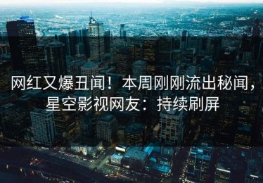 网红又爆丑闻！本周刚刚流出秘闻，星空影视网友：持续刷屏
