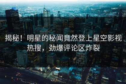 揭秘！明星的秘闻竟然登上星空影视热搜，劲爆评论区炸裂