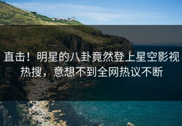 直击！明星的八卦竟然登上星空影视热搜，意想不到全网热议不断