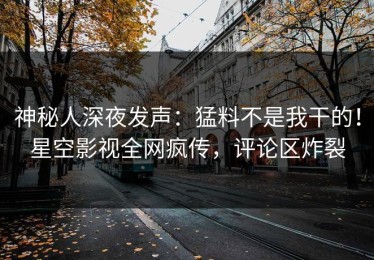 神秘人深夜发声：猛料不是我干的！星空影视全网疯传，评论区炸裂