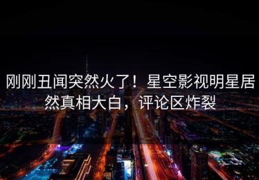 刚刚丑闻突然火了！星空影视明星居然真相大白，评论区炸裂